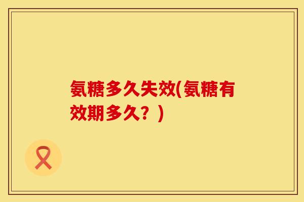 氨糖多久失效(氨糖有效期多久?) 氨糖多久失效(氨糖有效期多久?)