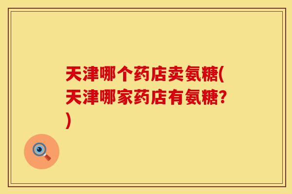 天津哪个药店卖氨糖(天津哪家药店有氨糖？)