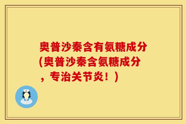 奥普沙秦含有氨糖成分(奥普沙秦含氨糖成分,专治关节炎!)