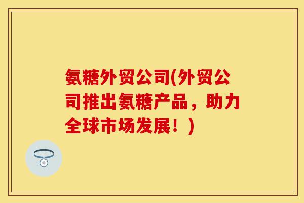氨糖外贸公司(外贸公司推出氨糖产品，助力全球市场发展！)