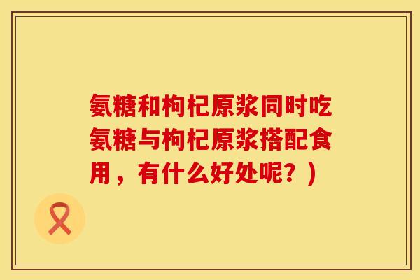 氨糖和枸杞原浆同时吃氨糖与枸杞原浆搭配食用，有什么好处呢？)