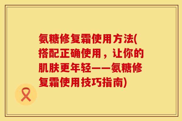氨糖修复霜使用方法(搭配正确使用，让你的更年轻——氨糖修复霜使用技巧指南)