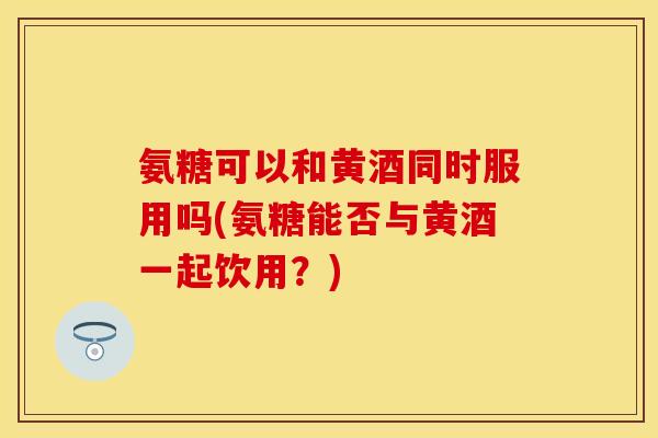 氨糖可以和黄酒同时服用吗(氨糖能否与黄酒一起饮用?) 氨糖可以和黄酒同时服用吗(氨糖能否与黄酒一起饮用?)