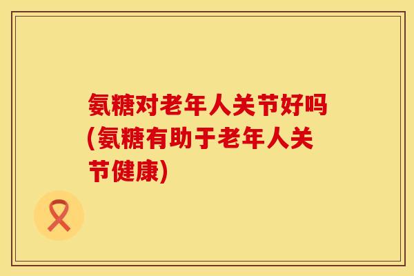 氨糖对老年人关节好吗(氨糖有助于老年人关节健康) 氨糖对老年人关节好吗(氨糖有助于老年人关节健康)