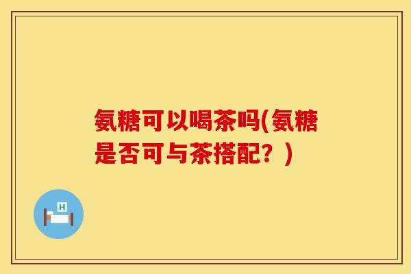 氨糖可以喝茶吗(氨糖是否可与茶搭配?)