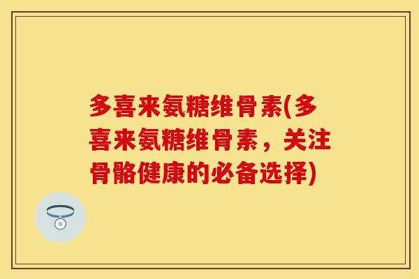 多喜来氨糖维骨素(多喜来氨糖维骨素,关注骨骼健康的必备选择)