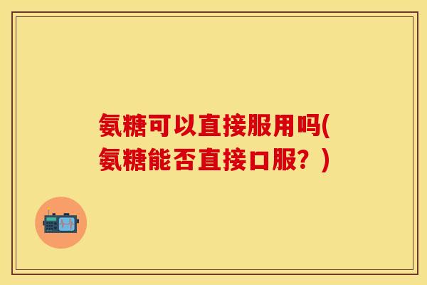 氨糖可以直接服用吗(氨糖能否直接口服？)