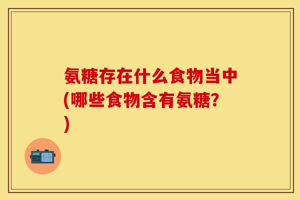 氨糖存在什么食物当中(哪些食物含有氨糖?) 氨糖存在什么食物当中(哪些食物含有氨糖?)