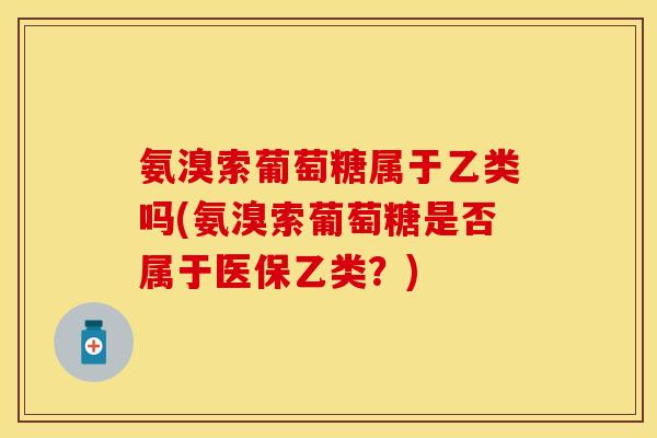 氨溴索葡萄糖属于乙类吗(氨溴索葡萄糖是否属于医保乙类？)