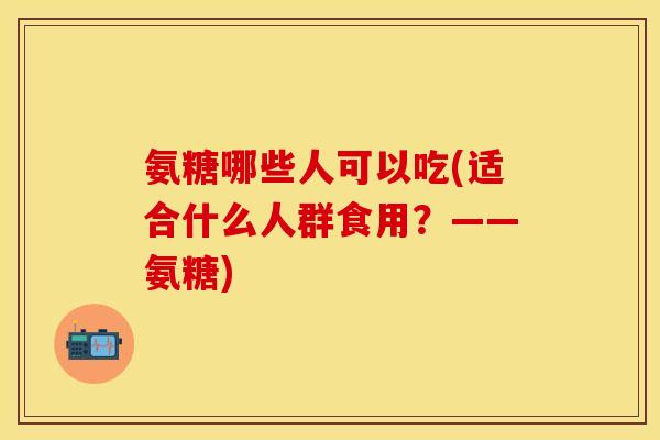 氨糖哪些人可以吃(适合什么人群食用？——氨糖)