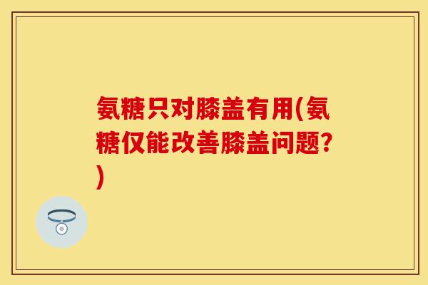 氨糖只对膝盖有用(氨糖仅能改善膝盖问题?) 氨糖只对膝盖有用(氨糖仅能改善膝盖问题?)