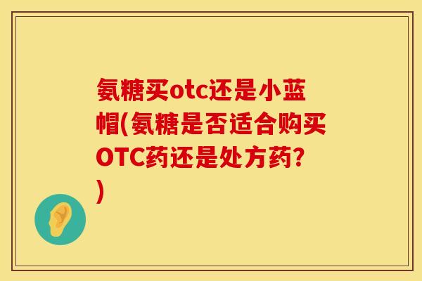 氨糖买otc还是小蓝帽(氨糖是否适合购买OTC药还是处方药？)