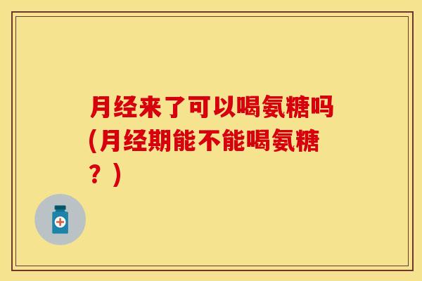月经来了可以喝氨糖吗(月经期能不能喝氨糖?)