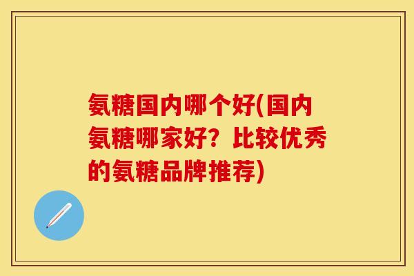 氨糖国内哪个好(国内氨糖哪家好?比较优秀的氨糖品牌推荐) 氨糖国内哪个好(国内氨糖哪家好?比较优秀的氨糖品牌推荐)