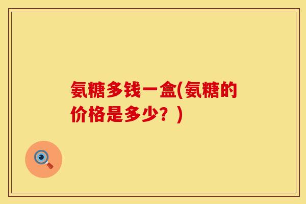 氨糖多钱一盒(氨糖的价格是多少?)