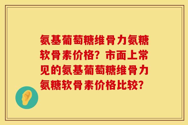 氨基葡萄糖维骨力氨糖软骨素价格?市面上常见的氨基葡萄糖维骨力氨糖软骨素价格比较? 氨基葡萄糖维骨力氨糖软骨素价格?市面上常见的氨基葡萄糖维骨力氨糖软骨素价格比较?