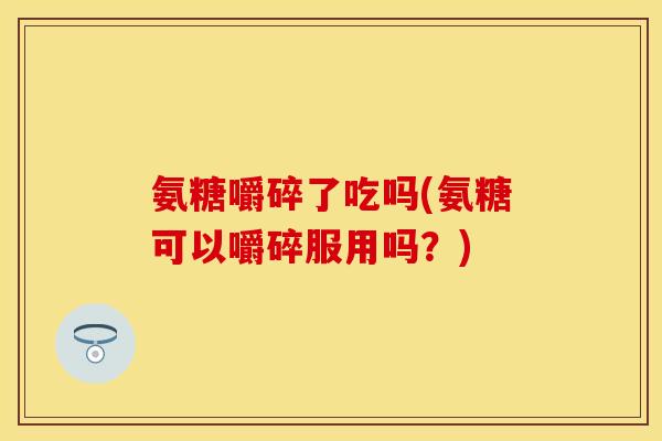 氨糖嚼碎了吃吗(氨糖可以嚼碎服用吗？)