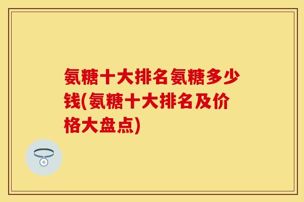 氨糖十大排名氨糖多少钱(氨糖十大排名及价格大盘点) 氨糖十大排名氨糖多少钱(氨糖十大排名及价格大盘点)