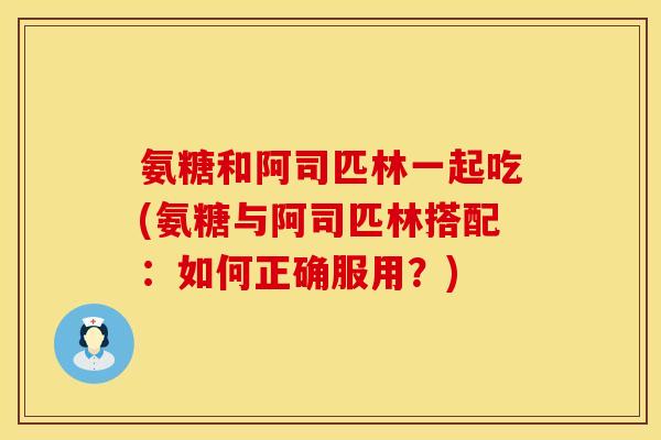 氨糖和阿司匹林一起吃(氨糖与阿司匹林搭配：如何正确服用？)