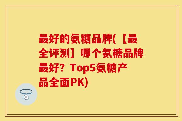 好的氨糖品牌(【全评测】哪个氨糖品牌好?Top5氨糖产品全面PK) 好的氨糖品牌(【全评测】哪个氨糖品牌好?Top5氨糖产品全面PK)