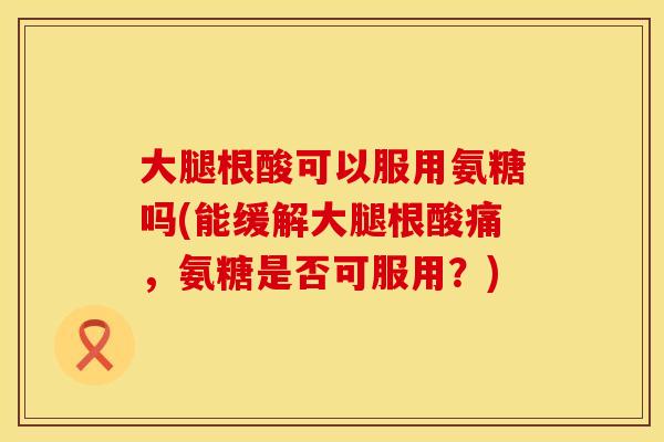 大腿根酸可以服用氨糖吗(能缓解大腿根酸痛,氨糖是否可服用?) 大腿根酸可以服用氨糖吗(能缓解大腿根酸痛,氨糖是否可服用?)