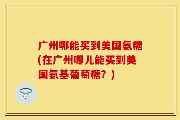 广州哪能买到美国氨糖(在广州哪儿能买到美国氨基葡萄糖？)