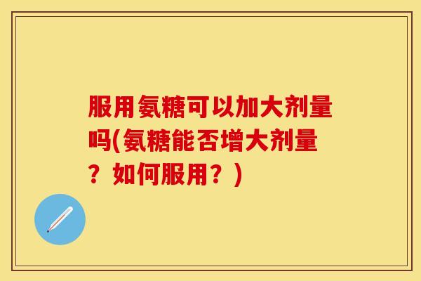服用氨糖可以加大剂量吗(氨糖能否增大剂量?如何服用?) 服用氨糖可以加大剂量吗(氨糖能否增大剂量?如何服用?)