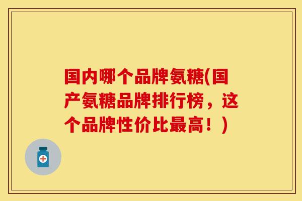 国内哪个品牌氨糖(国产氨糖品牌排行榜，这个品牌性价比高！)