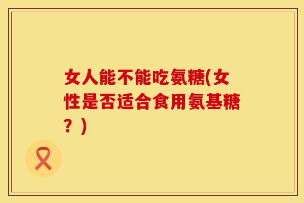 女人能不能吃氨糖(女性是否适合食用氨基糖？)