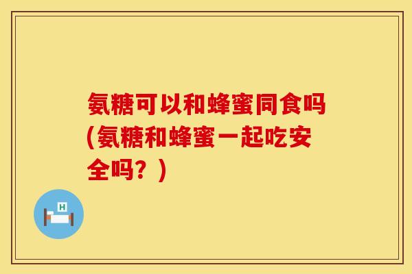 氨糖可以和蜂蜜同食吗(氨糖和蜂蜜一起吃安全吗?)