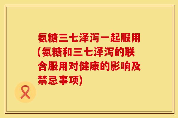 氨糖三七泽泻一起服用(氨糖和三七泽泻的联合服用对健康的影响及禁忌事项)