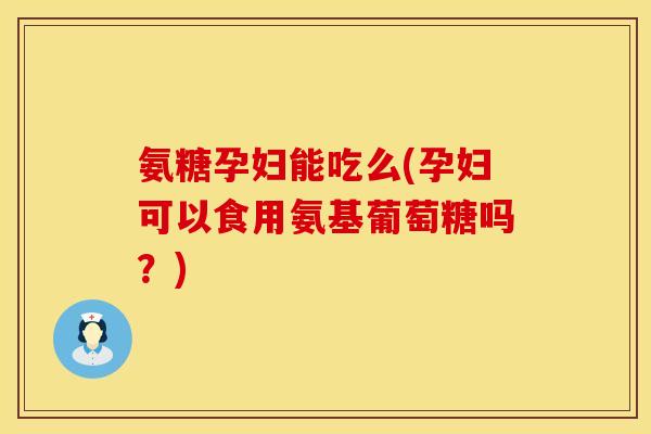 氨糖孕妇能吃么(孕妇可以食用氨基葡萄糖吗？)