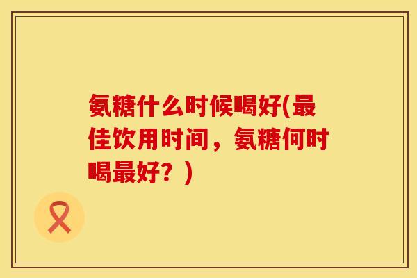 氨糖什么时候喝好(佳饮用时间,氨糖何时喝好?) 氨糖什么时候喝好(佳饮用时间,氨糖何时喝好?)