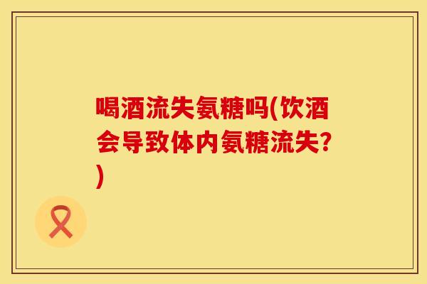 喝酒流失氨糖吗(饮酒会导致体内氨糖流失?) 喝酒流失氨糖吗(饮酒会导致体内氨糖流失?)