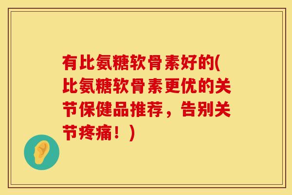 有比氨糖软骨素好的(比氨糖软骨素更优的关节保健品推荐,告别关节!) 有比氨糖软骨素好的(比氨糖软骨素更优的关节保健品推荐,告别关节!)