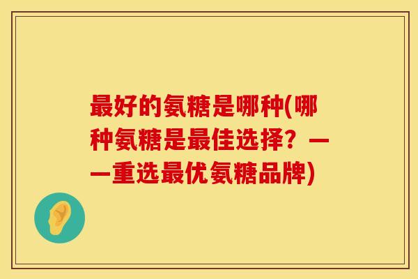好的氨糖是哪种(哪种氨糖是佳选择?——重选优氨糖品牌) 好的氨糖是哪种(哪种氨糖是佳选择?——重选优氨糖品牌)