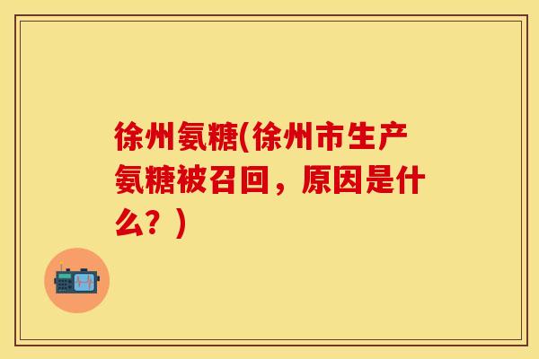 徐州氨糖(徐州市生产氨糖被召回,原因是什么?)