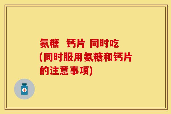 氨糖 钙片 同时吃(同时服用氨糖和钙片的注意事项)