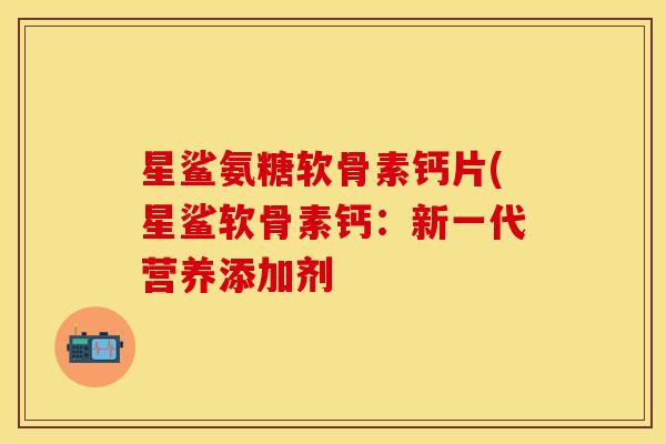 星鲨氨糖软骨素钙片(星鲨软骨素钙：新一代营养添加剂