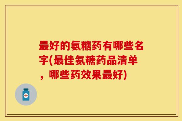 最好的氨糖药有哪些名字(最佳氨糖药品清单,哪些药效果最好)