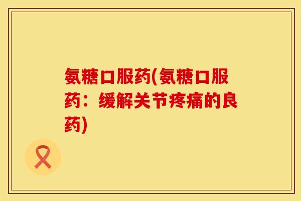氨糖口服药(氨糖口服药:缓解关节的良药) 氨糖口服药(氨糖口服药:缓解关节的良药)