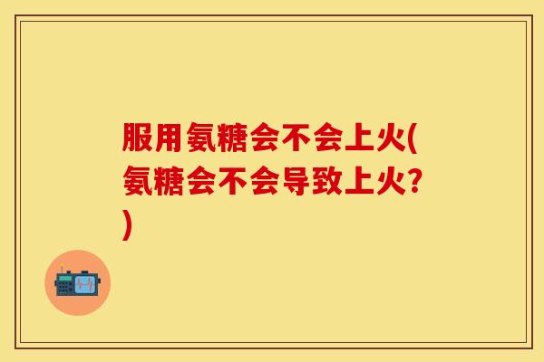 服用氨糖会不会上火(氨糖会不会导致上火?) 服用氨糖会不会上火(氨糖会不会导致上火?)
