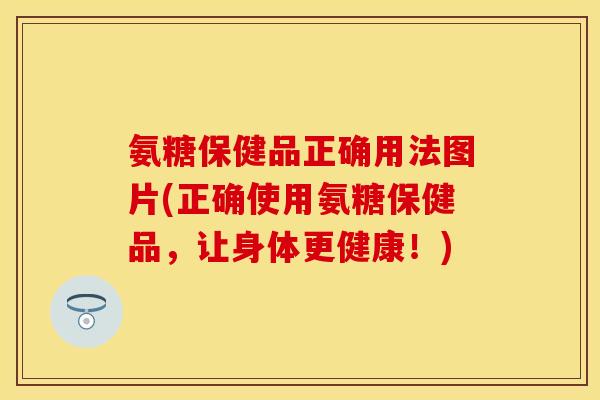 氨糖保健品正确用法图片(正确使用氨糖保健品，让身体更健康！)