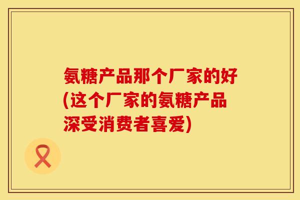 氨糖产品那个厂家的好(这个厂家的氨糖产品深受消费者喜爱) 氨糖产品那个厂家的好(这个厂家的氨糖产品深受消费者喜爱)