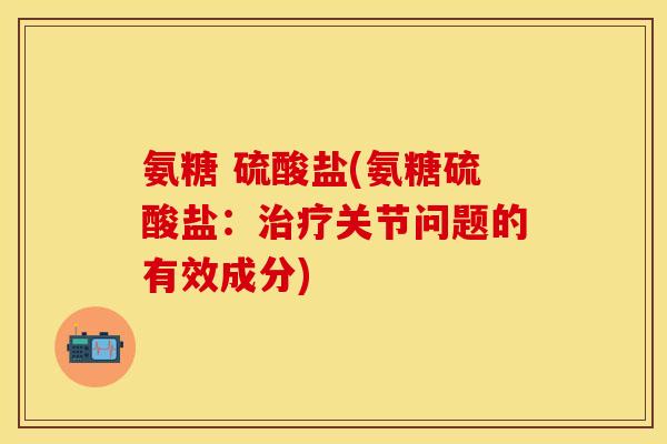 氨糖 硫酸盐(氨糖硫酸盐:关节问题的有效成分) 氨糖 硫酸盐(氨糖硫酸盐:关节问题的有效成分)