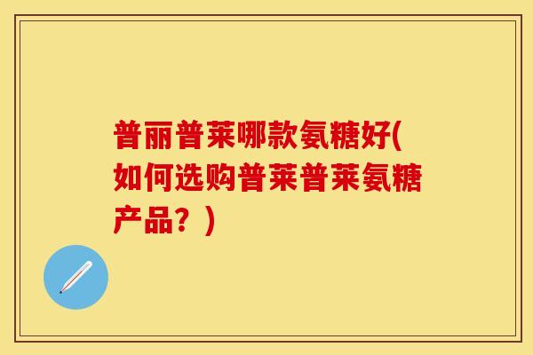 普丽普莱哪款氨糖好(如何选购普莱普莱氨糖产品？)