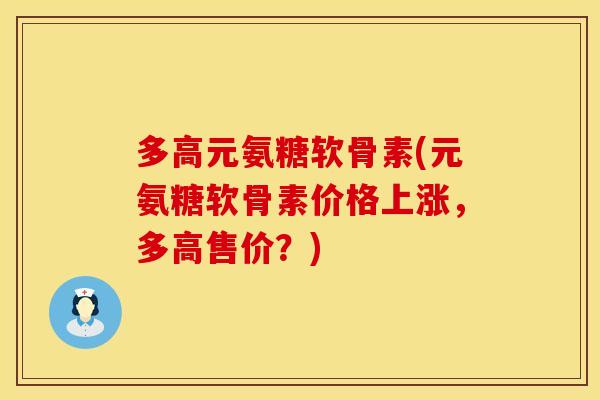多高元氨糖软骨素(元氨糖软骨素价格上涨，多高售价？)