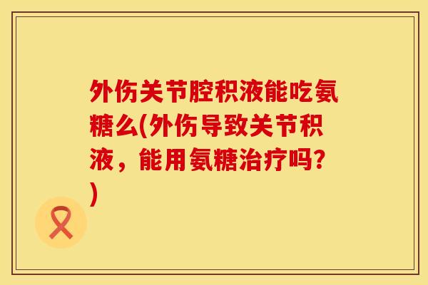 外伤关节腔积液能吃氨糖么(外伤导致关节积液,能用氨糖吗?) 外伤关节腔积液能吃氨糖么(外伤导致关节积液,能用氨糖吗?)