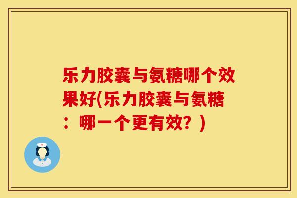 乐力胶囊与氨糖哪个效果好(乐力胶囊与氨糖：哪一个更有效？)