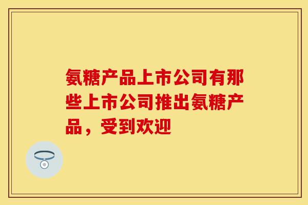 氨糖产品上市公司有那些上市公司推出氨糖产品,受到欢迎